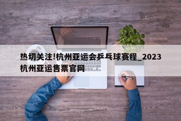 热切关注!杭州亚运会乒乓球赛程_2023杭州亚运售票官网