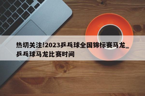 热切关注!2023乒乓球全国锦标赛马龙_乒乓球马龙比赛时间