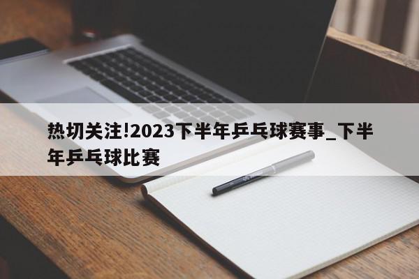 热切关注!2023下半年乒乓球赛事_下半年乒乓球比赛