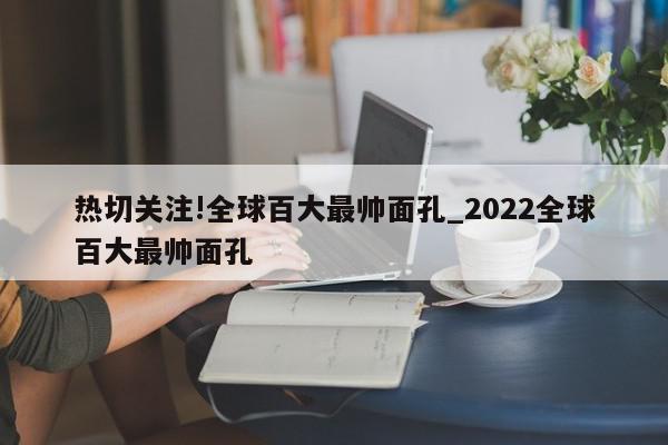 热切关注!全球百大最帅面孔_2022全球百大最帅面孔