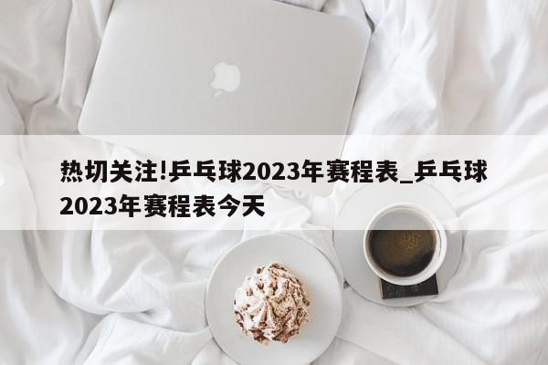 热切关注!乒乓球2023年赛程表_乒乓球2023年赛程表今天