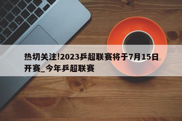 热切关注!2023乒超联赛将于7月15日开赛_今年乒超联赛