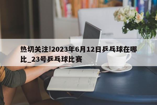 热切关注!2023年6月12日乒乓球在哪比_23号乒乓球比赛