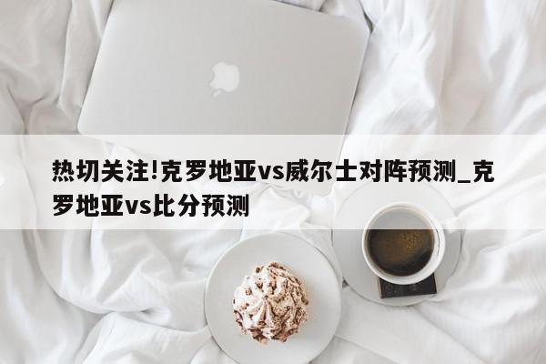 热切关注!克罗地亚vs威尔士对阵预测_克罗地亚vs比分预测