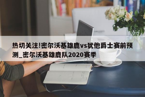 热切关注!密尔沃基雄鹿vs犹他爵士赛前预测_密尔沃基雄鹿队2020赛季