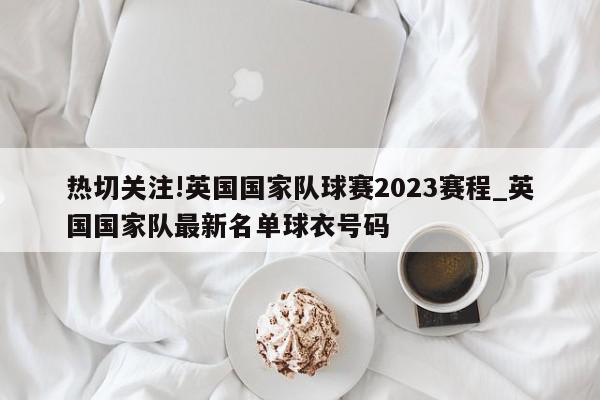 热切关注!英国国家队球赛2023赛程_英国国家队最新名单球衣号码