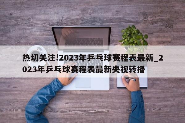 热切关注!2023年乒乓球赛程表最新_2023年乒乓球赛程表最新央视转播