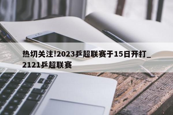 热切关注!2023乒超联赛于15日开打_2121乒超联赛