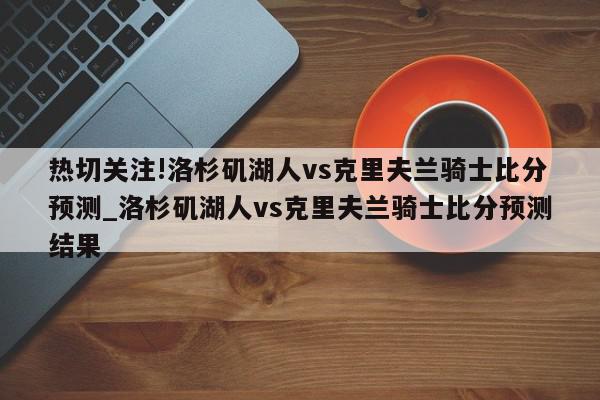 热切关注!洛杉矶湖人vs克里夫兰骑士比分预测_洛杉矶湖人vs克里夫兰骑士比分预测结果