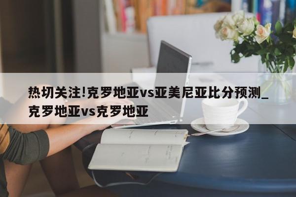 热切关注!克罗地亚vs亚美尼亚比分预测_克罗地亚vs克罗地亚