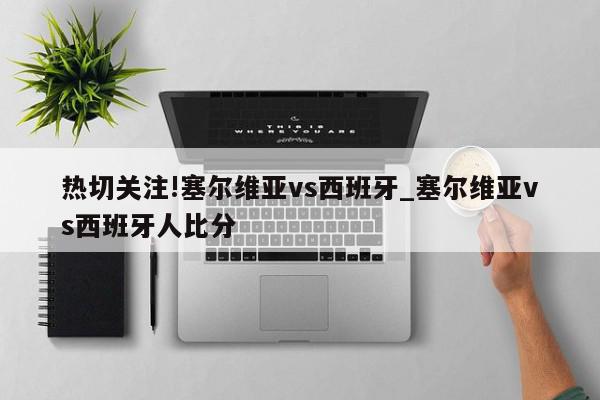 热切关注!塞尔维亚vs西班牙_塞尔维亚vs西班牙人比分