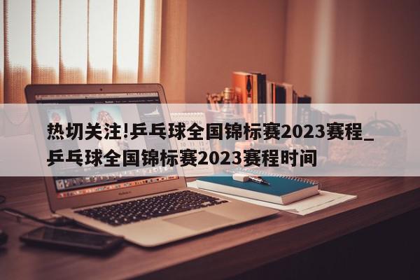 热切关注!乒乓球全国锦标赛2023赛程_乒乓球全国锦标赛2023赛程时间