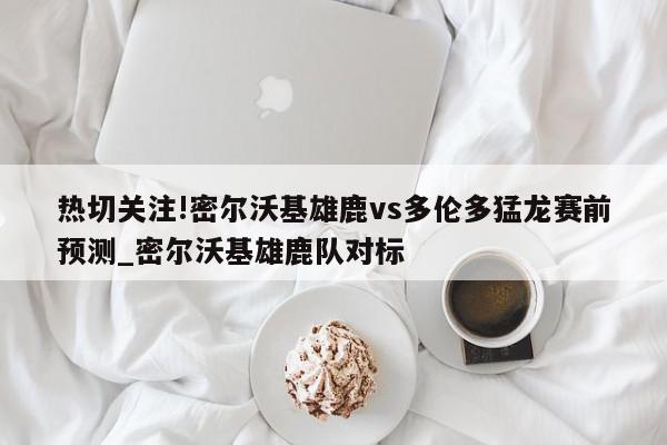 热切关注!密尔沃基雄鹿vs多伦多猛龙赛前预测_密尔沃基雄鹿队对标