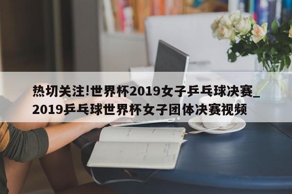 热切关注!世界杯2019女子乒乓球决赛_2019乒乓球世界杯女子团体决赛视频