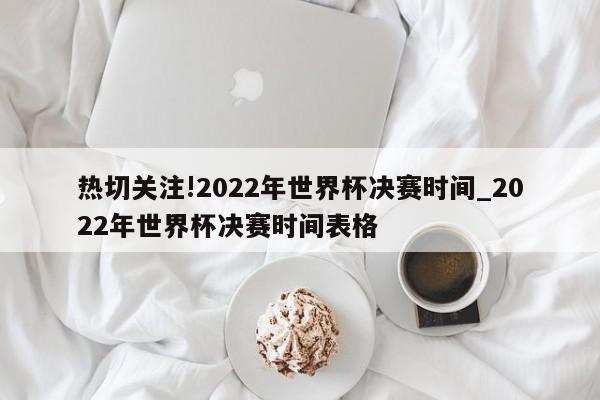 热切关注!2022年世界杯决赛时间_2022年世界杯决赛时间表格