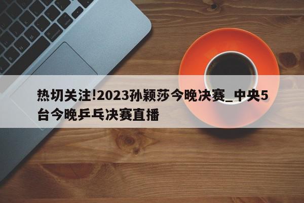 热切关注!2023孙颖莎今晚决赛_中央5台今晚乒乓决赛直播