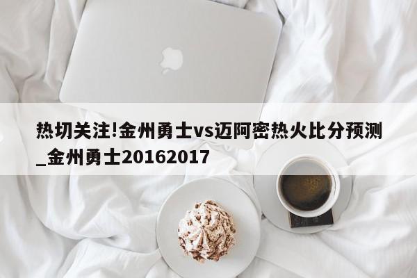 热切关注!金州勇士vs迈阿密热火比分预测_金州勇士20162017