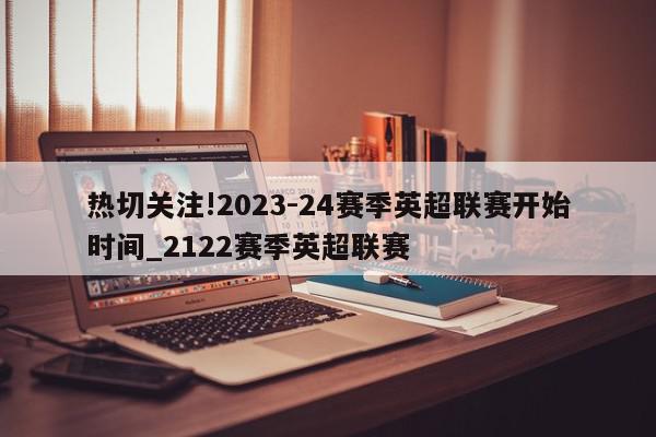 热切关注!2023-24赛季英超联赛开始时间_2122赛季英超联赛