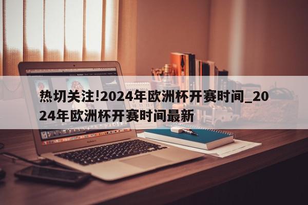 热切关注!2024年欧洲杯开赛时间_2024年欧洲杯开赛时间最新