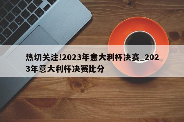 热切关注!2023年意大利杯决赛_2023年意大利杯决赛比分