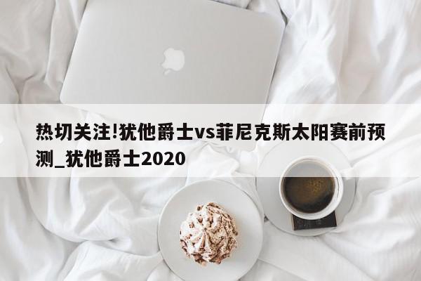 热切关注!犹他爵士vs菲尼克斯太阳赛前预测_犹他爵士2020