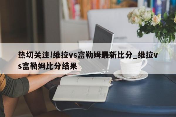 热切关注!维拉vs富勒姆最新比分_维拉vs富勒姆比分结果