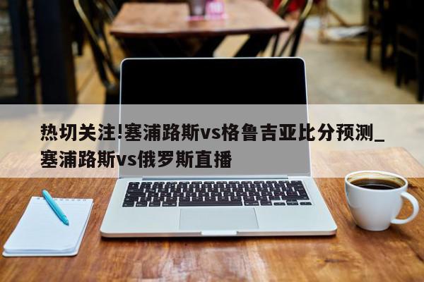 热切关注!塞浦路斯vs格鲁吉亚比分预测_塞浦路斯vs俄罗斯直播