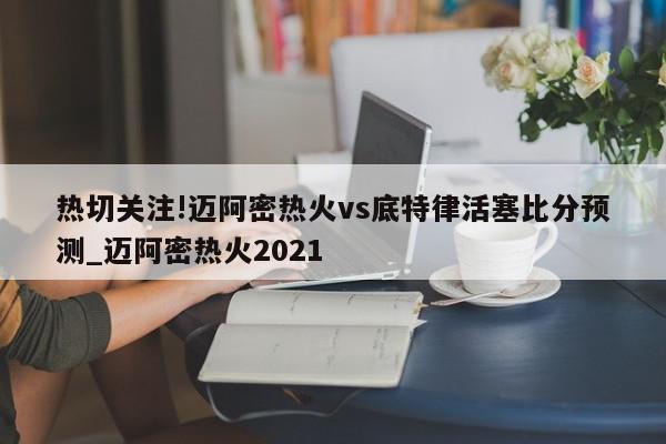 热切关注!迈阿密热火vs底特律活塞比分预测_迈阿密热火2021