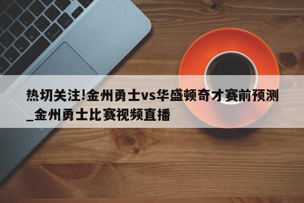 热切关注!金州勇士vs华盛顿奇才赛前预测_金州勇士比赛视频直播