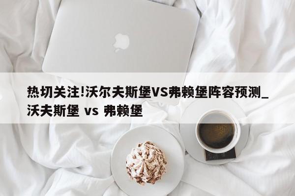 热切关注!沃尔夫斯堡VS弗赖堡阵容预测_沃夫斯堡 vs 弗赖堡