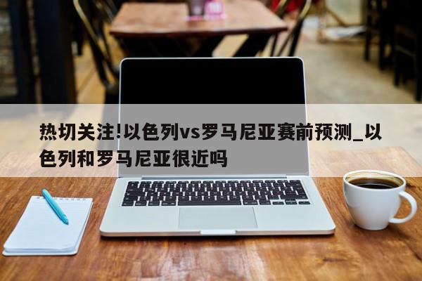 热切关注!以色列vs罗马尼亚赛前预测_以色列和罗马尼亚很近吗