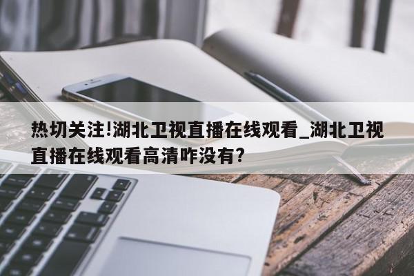 热切关注!湖北卫视直播在线观看_湖北卫视直播在线观看高清咋没有?