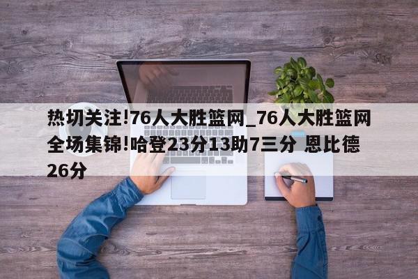 热切关注!76人大胜篮网_76人大胜篮网全场集锦!哈登23分13助7三分 恩比德26分