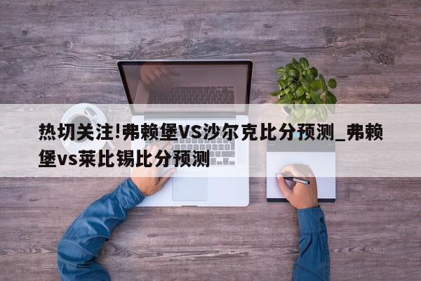 热切关注!弗赖堡VS沙尔克比分预测_弗赖堡vs莱比锡比分预测