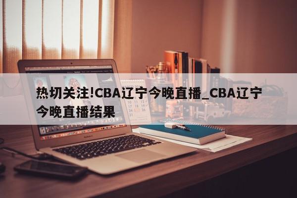 热切关注!CBA辽宁今晚直播_CBA辽宁今晚直播结果