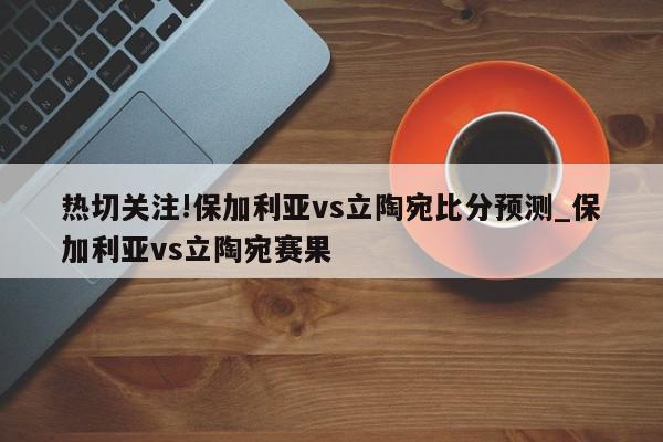 热切关注!保加利亚vs立陶宛比分预测_保加利亚vs立陶宛赛果