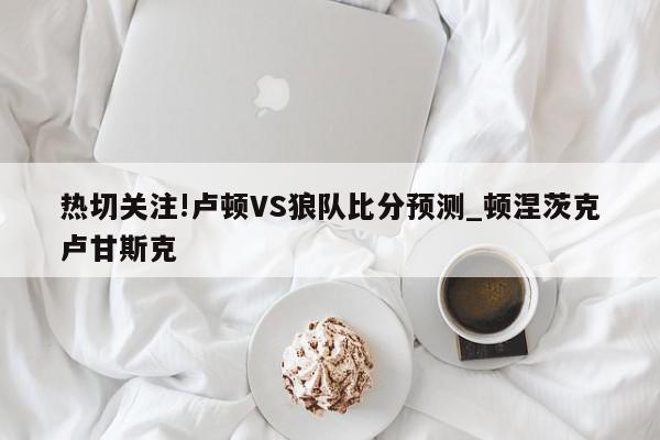 热切关注!卢顿VS狼队比分预测_顿涅茨克卢甘斯克