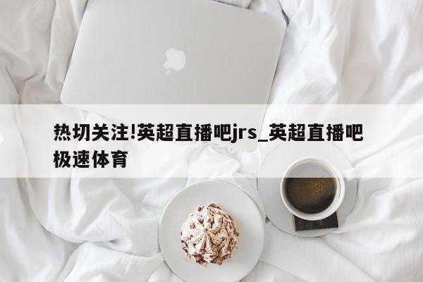 热切关注!英超直播吧jrs_英超直播吧 极速体育