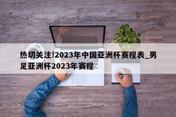 热切关注!2023年中国亚洲杯赛程表_男足亚洲杯2023年赛程