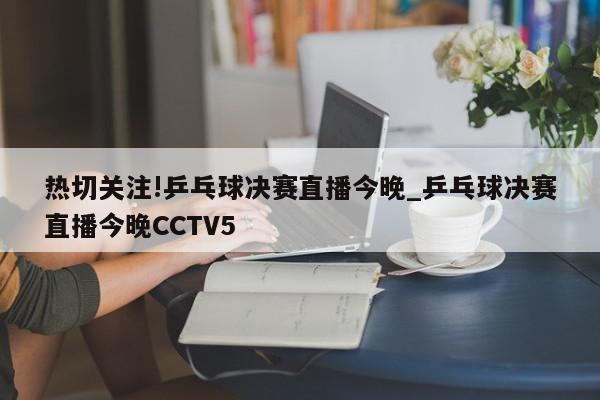 热切关注!乒乓球决赛直播今晚_乒乓球决赛直播今晚CCTV5