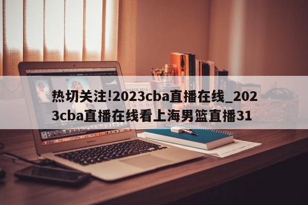 热切关注!2023cba直播在线_2023cba直播在线看上海男篮直播31