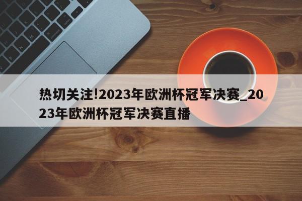 热切关注!2023年欧洲杯冠军决赛_2023年欧洲杯冠军决赛直播