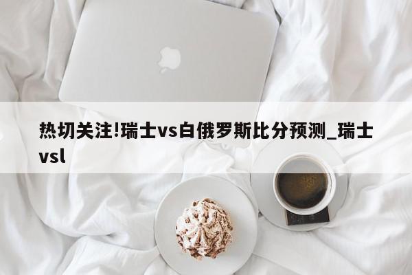 热切关注!瑞士vs白俄罗斯比分预测_瑞士vsl