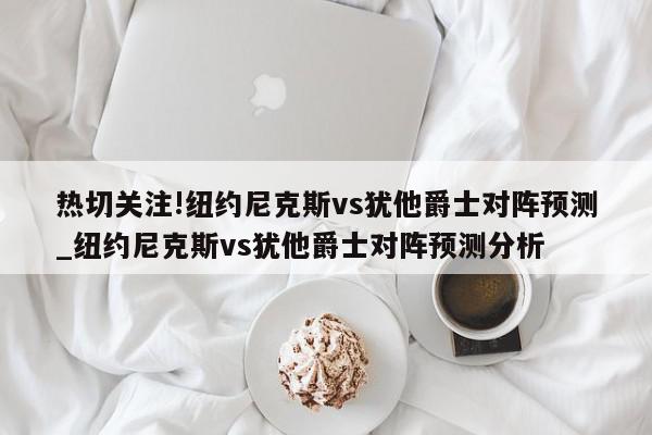 热切关注!纽约尼克斯vs犹他爵士对阵预测_纽约尼克斯vs犹他爵士对阵预测分析