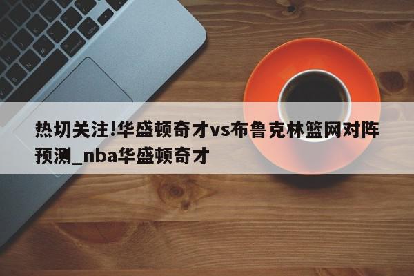 热切关注!华盛顿奇才vs布鲁克林篮网对阵预测_nba华盛顿奇才