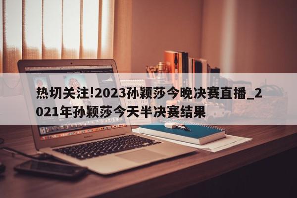 热切关注!2023孙颖莎今晚决赛直播_2021年孙颖莎今天半决赛结果