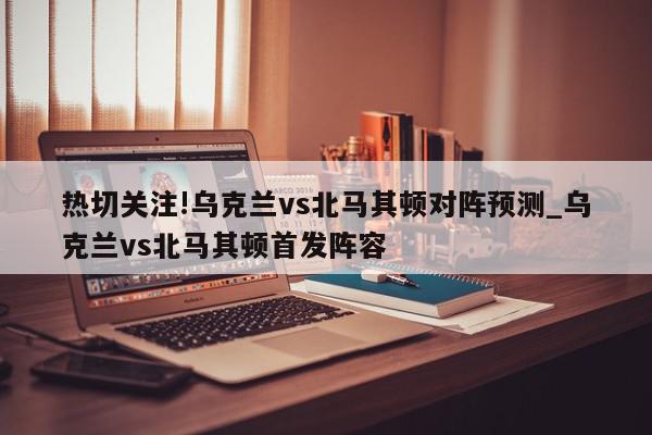 热切关注!乌克兰vs北马其顿对阵预测_乌克兰vs北马其顿首发阵容