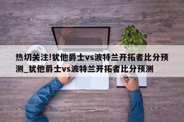 热切关注!犹他爵士vs波特兰开拓者比分预测_犹他爵士vs波特兰开拓者比分预测