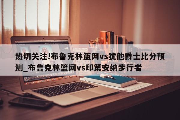 热切关注!布鲁克林篮网vs犹他爵士比分预测_布鲁克林篮网vs印第安纳步行者