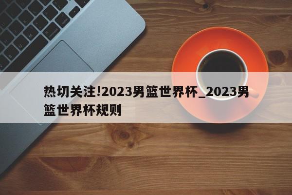 热切关注!2023男篮世界杯_2023男篮世界杯规则